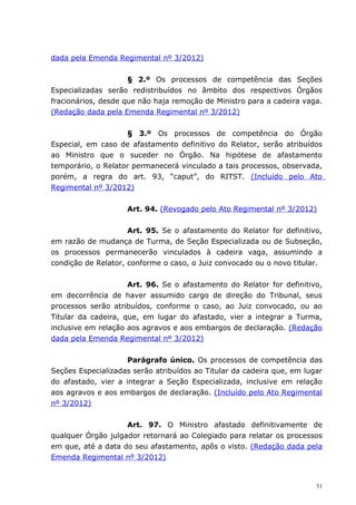 dada pela Emenda Regimental nº 3/2012)


                     § 2.º Os processos de competência das Seções
Especializadas serão redistribuídos no âmbito dos respectivos Órgãos
fracionários, desde que não haja remoção de Ministro para a cadeira vaga.
(Redação dada pela Emenda Regimental nº 3/2012)


                    § 3.º Os processos de competência do Órgão
Especial, em caso de afastamento definitivo do Relator, serão atribuídos
ao Ministro que o suceder no Órgão. Na hipótese de afastamento
temporário, o Relator permanecerá vinculado a tais processos, observada,
porém, a regra do art. 93, “caput”, do RITST. (Incluído pelo Ato
Regimental nº 3/2012)


                    Art. 94. (Revogado pelo Ato Regimental nº 3/2012)


                     Art. 95. Se o afastamento do Relator for definitivo,
em razão de mudança de Turma, de Seção Especializada ou de Subseção,
os processos permanecerão vinculados à cadeira vaga, assumindo a
condição de Relator, conforme o caso, o Juiz convocado ou o novo titular.


                     Art. 96. Se o afastamento do Relator for definitivo,
em decorrência de haver assumido cargo de direção do Tribunal, seus
processos serão atribuídos, conforme o caso, ao Juiz convocado, ou ao
Titular da cadeira, que, em lugar do afastado, vier a integrar a Turma,
inclusive em relação aos agravos e aos embargos de declaração. (Redação
dada pela Emenda Regimental nº 3/2012)


                     Parágrafo único. Os processos de competência das
Seções Especializadas serão atribuídos ao Titular da cadeira que, em lugar
do afastado, vier a integrar a Seção Especializada, inclusive em relação
aos agravos e aos embargos de declaração. (Incluído pelo Ato Regimental
nº 3/2012)


                    Art. 97. O Ministro afastado definitivamente de
qualquer Órgão julgador retornará ao Colegiado para relatar os processos
em que, até a data do seu afastamento, apôs o visto. (Redação dada pela
Emenda Regimental nº 3/2012)


                                                                        51
 