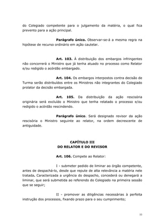do Colegiado competente para o julgamento da matéria, o qual fica
prevento para a ação principal.


                     Parágrafo único. Observar-se-á a mesma regra na
hipótese de recurso ordinário em ação cautelar.



                     Art. 103. À distribuição dos embargos infringentes
não concorrerá o Ministro que já tenha atuado no processo como Relator
e/ou redigido o acórdão embargado.


                     Art. 104. Os embargos interpostos contra decisão de
Turma serão distribuídos entre os Ministros não integrantes do Colegiado
prolator da decisão embargada.


                     Art. 105. Da distribuição da ação rescisória
originária será excluído o Ministro que tenha relatado o processo e/ou
redigido o acórdão rescindendo.


                    Parágrafo único. Será designado revisor da ação
rescisória o Ministro seguinte ao relator, na ordem decrescente de
antiguidade.




                           CAPÍTULO III
                     DO RELATOR E DO REVISOR


                    Art. 106. Compete ao Relator:


                     I - submeter pedido de liminar ao órgão competente,
antes de despachá-lo, desde que repute de alta relevância a matéria nele
tratada. Caracterizada a urgência do despacho, concederá ou denegará a
liminar, que será submetida ao referendo do Colegiado na primeira sessão
que se seguir;


                     II - promover as diligências necessárias à perfeita
instrução dos processos, fixando prazo para o seu cumprimento;



                                                                      53
 