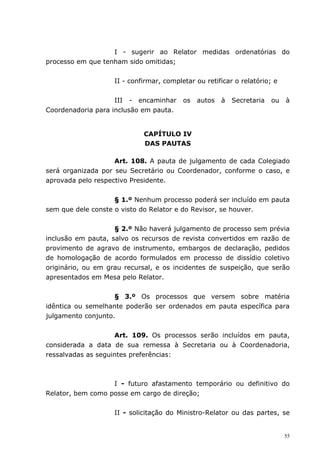 I - sugerir ao Relator medidas ordenatórias do
processo em que tenham sido omitidas;


                    II - confirmar, completar ou retificar o relatório; e


                    III - encaminhar      os   autos   à   Secretaria   ou   à
Coordenadoria para inclusão em pauta.


                             CAPÍTULO IV
                             DAS PAUTAS

                    Art. 108. A pauta de julgamento de cada Colegiado
será organizada por seu Secretário ou Coordenador, conforme o caso, e
aprovada pelo respectivo Presidente.


                    § 1.º Nenhum processo poderá ser incluído em pauta
sem que dele conste o visto do Relator e do Revisor, se houver.


                    § 2.º Não haverá julgamento de processo sem prévia
inclusão em pauta, salvo os recursos de revista convertidos em razão de
provimento de agravo de instrumento, embargos de declaração, pedidos
de homologação de acordo formulados em processo de dissídio coletivo
originário, ou em grau recursal, e os incidentes de suspeição, que serão
apresentados em Mesa pelo Relator.


                    § 3.º Os processos que versem sobre matéria
idêntica ou semelhante poderão ser ordenados em pauta específica para
julgamento conjunto.


                    Art. 109. Os processos serão incluídos em pauta,
considerada a data de sua remessa à Secretaria ou à Coordenadoria,
ressalvadas as seguintes preferências:



                   I - futuro afastamento temporário ou definitivo do
Relator, bem como posse em cargo de direção;


                    II - solicitação do Ministro-Relator ou das partes, se


                                                                             55
 