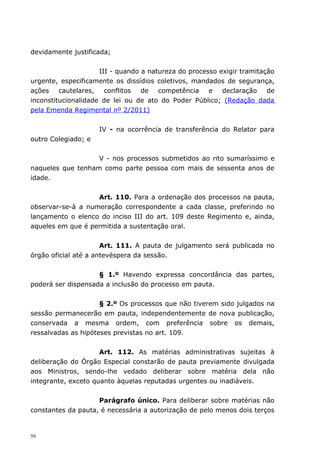 devidamente justificada;


                     III - quando a natureza do processo exigir tramitação
urgente, especificamente os dissídios coletivos, mandados de segurança,
ações    cautelares,   conflitos  de   competência    e   declaração    de
inconstitucionalidade de lei ou de ato do Poder Público; (Redação dada
pela Emenda Regimental nº 2/2011)


                     IV - na ocorrência de transferência do Relator para
outro Colegiado; e


                   V - nos processos submetidos ao rito sumaríssimo e
naqueles que tenham como parte pessoa com mais de sessenta anos de
idade.


                   Art. 110. Para a ordenação dos processos na pauta,
observar-se-á a numeração correspondente a cada classe, preferindo no
lançamento o elenco do inciso III do art. 109 deste Regimento e, ainda,
aqueles em que é permitida a sustentação oral.


                      Art. 111. A pauta de julgamento será publicada no
órgão oficial até a antevéspera da sessão.


                    § 1.º Havendo expressa concordância das partes,
poderá ser dispensada a inclusão do processo em pauta.


                     § 2.º Os processos que não tiverem sido julgados na
sessão permanecerão em pauta, independentemente de nova publicação,
conservada a mesma ordem, com preferência sobre os demais,
ressalvadas as hipóteses previstas no art. 109.


                     Art. 112. As matérias administrativas sujeitas à
deliberação do Órgão Especial constarão de pauta previamente divulgada
aos Ministros, sendo-lhe vedado deliberar sobre matéria dela não
integrante, exceto quanto àquelas reputadas urgentes ou inadiáveis.


                    Parágrafo único. Para deliberar sobre matérias não
constantes da pauta, é necessária a autorização de pelo menos dois terços


56
 