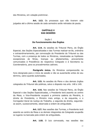 dos Ministros, em votação preliminar.


                     Art. 113. Os processos que não tiverem sido
julgados até a última sessão de cada semestre serão retirados de pauta.


                              CAPÍTULO V
                             DAS SESSÕES


                               Seção I
                    Do Funcionamento dos Órgãos


                     Art. 114. As sessões do Tribunal Pleno, do Órgão
Especial, das Seções Especializadas e das Turmas realizar-se-ão, ordinária
e extraordinariamente, por convocação do Presidente do Tribunal ou das
Turmas, com a presença de todos os Ministros, ressalvadas as hipóteses
excepcionais de férias, licenças ou afastamentos, previamente
comunicados à Presidência do respectivo Colegiado e à Secretaria ou
Coordenadoria, para os procedimentos cabíveis.


                    Parágrafo único. Os Ministros comparecerão na
hora designada para o início da sessão e não se ausentarão antes do seu
término, salvo quando autorizados.


                    Art. 115. As sessões do Pleno e dos demais órgãos
colegiados do Tribunal são públicas, salvo o disposto nos arts. 148 e 149.


                    Art. 116. Nas sessões do Tribunal Pleno, do Órgão
Especial e das Seções Especializadas, o Presidente terá assento ao centro
da Mesa, o Vice-Presidente ocupará a primeira cadeira do Plenário, à
direita do Presidente, o Ministro mais antigo, a da esquerda, e o
Corregedor-Geral da Justiça do Trabalho, a segunda da direita, seguindo-
se assim, sucessivamente, observada a ordem de antiguidade.


                    Art. 117. Nas sessões das Turmas, o Presidente terá
assento ao centro da Mesa e os demais integrantes do Colegiado ocuparão
os lugares na bancada pela ordem de antiguidade.


                    Art. 118. O Juiz convocado, nas sessões das

                                                                        57
 