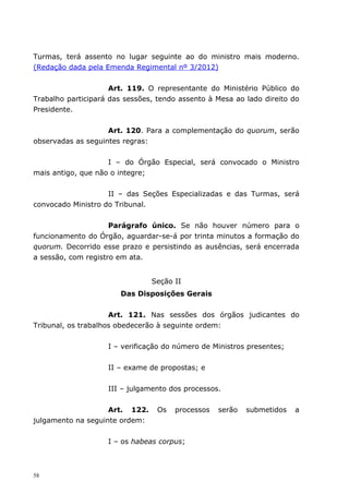 Turmas, terá assento no lugar seguinte ao do ministro mais moderno.
(Redação dada pela Emenda Regimental nº 3/2012)


                     Art. 119. O representante do Ministério Público do
Trabalho participará das sessões, tendo assento à Mesa ao lado direito do
Presidente.


                    Art. 120. Para a complementação do quorum, serão
observadas as seguintes regras:


                    I – do Órgão Especial, será convocado o Ministro
mais antigo, que não o integre;


                    II – das Seções Especializadas e das Turmas, será
convocado Ministro do Tribunal.


                     Parágrafo único. Se não houver número para o
funcionamento do Órgão, aguardar-se-á por trinta minutos a formação do
quorum. Decorrido esse prazo e persistindo as ausências, será encerrada
a sessão, com registro em ata.


                                Seção II
                       Das Disposições Gerais


                     Art. 121. Nas sessões dos órgãos judicantes do
Tribunal, os trabalhos obedecerão à seguinte ordem:


                    I – verificação do número de Ministros presentes;


                    II – exame de propostas; e


                    III – julgamento dos processos.


                    Art. 122.     Os   processos   serão   submetidos   a
julgamento na seguinte ordem:


                    I – os habeas corpus;



58
 