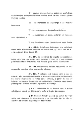 II – aqueles em que houver pedido de preferência
formulado por advogado até trinta minutos antes da hora prevista para o
início da sessão;


                      III – os mandados de segurança e as medidas
cautelares;


                      IV – os remanescentes de sessões anteriores;


                      V – os suspensos em sessão anterior em razão de
vista regimental; e


                      VI – os demais processos constantes da pauta do dia.


                     Art. 123. As decisões serão tomadas pela maioria de
votos, salvo as hipóteses previstas nos incisos dos §§ 1.º e 2.º do art. 62
e no parágrafo único do art. 64.


                     Art. 124. Na ocorrência de empate nas sessões do
Órgão Especial e das Seções Especializadas, prevalecerá o voto proferido
pelo Presidente do Tribunal ou pelo Ministro que o estiver substituindo.


                      Art. 125. Proclamada a decisão, não poderá ser feita
apreciação ou crítica sobre a conclusão adotada.


                   Art. 126. A votação será iniciada com o voto do
Relator. Não havendo divergência, o Presidente proclamará o resultado.
Se houver divergência, os votos serão colhidos, a partir do voto do
Relator, em ordem decrescente de antiguidade. Esgotada essa ordem,
prosseguirá a tomada de votos, a partir do mais antigo.


                     § 1.º O Presidente ou o Ministro que o estiver
substituindo votará por último, salvo se for o Relator do processo.


                       § 2.º Nenhum Ministro poderá se eximir de votar,
salvo nas hipóteses de impedimento e de suspeição ou de não ter
assistido ao relatório ou participado dos debates.




                                                                         59
 