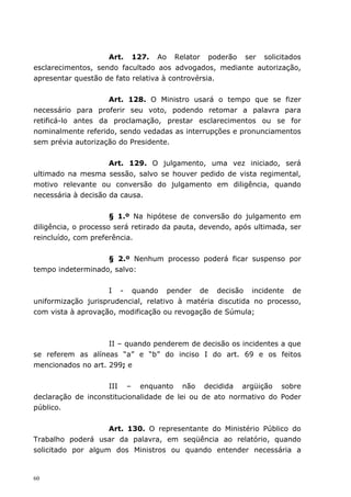 Art. 127. Ao Relator poderão ser solicitados
esclarecimentos, sendo facultado aos advogados, mediante autorização,
apresentar questão de fato relativa à controvérsia.


                    Art. 128. O Ministro usará o tempo que se fizer
necessário para proferir seu voto, podendo retomar a palavra para
retificá-lo antes da proclamação, prestar esclarecimentos ou se for
nominalmente referido, sendo vedadas as interrupções e pronunciamentos
sem prévia autorização do Presidente.


                     Art. 129. O julgamento, uma vez iniciado, será
ultimado na mesma sessão, salvo se houver pedido de vista regimental,
motivo relevante ou conversão do julgamento em diligência, quando
necessária à decisão da causa.


                      § 1.º Na hipótese de conversão do julgamento em
diligência, o processo será retirado da pauta, devendo, após ultimada, ser
reincluído, com preferência.


                   § 2.º Nenhum processo poderá ficar suspenso por
tempo indeterminado, salvo:


                    I - quando pender de decisão incidente de
uniformização jurisprudencial, relativo à matéria discutida no processo,
com vista à aprovação, modificação ou revogação de Súmula;



                    II – quando penderem de decisão os incidentes a que
se referem as alíneas “a” e “b” do inciso I do art. 69 e os feitos
mencionados no art. 299; e


                    III – enquanto não decidida argüição sobre
declaração de inconstitucionalidade de lei ou de ato normativo do Poder
público.


                    Art. 130. O representante do Ministério Público do
Trabalho poderá usar da palavra, em seqüência ao relatório, quando
solicitado por algum dos Ministros ou quando entender necessária a


60
 