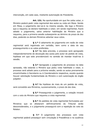 intervenção, em cada caso, mediante autorização do Presidente.


                     Art. 131. Na oportunidade em que lhe caiba votar, o
Ministro poderá pedir vista regimental dos autos ou vista em Mesa. Sendo
em Mesa, o julgamento dar-se-á na mesma sessão, tão logo o Ministro
que a requereu se declare habilitado a votar; em sendo regimental, ficará
adiado o julgamento, salvo anterior habilitação do Ministro que a
requereu, para a primeira sessão subseqüente ao término do prazo de dez
dias, podendo os demais Ministros adiantar seus votos.


                    § 1.º O adiamento do julgamento em razão de vista
regimental será registrado em certidão, bem como a data do seu
prosseguimento e os votos proferidos.
                    § 2.º Na data prevista, o processo será apregoado
independentemente de devolução dos autos pelo autor do pedido de vista,
hipótese em que este providenciará no sentido de mandar trazê-los à
sessão.


                     § 3.º Apregoado o julgamento do processo na data
aprazada, não estando o Ministro que pediu vista habilitado a votar, o
processo será adiado para a próxima sessão, sendo os autos previamente
encaminhados à Secretaria ou à Coordenadoria respectiva, exceto quando
houver solicitação fundamentada do Ministro e com autorização do órgão
julgador.


                    § 4.º Na hipótese de mais de um pedido de vista,
será concedido aos Ministros, sucessivamente, o prazo de dez dias.


                    § 5.º Prosseguindo o julgamento, a votação iniciará
com o voto do Ministro que requereu a vista regimental.


                    § 6.º Os pedidos de vista regimental formulados por
Ministros que se afastaram definitivamente do Tribunal serão
desconsiderados, e o julgamento prosseguirá com a repetição do voto do
Relator.


                    § 7.º O julgamento dos processos com vista
regimental poderá prosseguir sem vinculação à Presidência e na ausência


                                                                       61
 