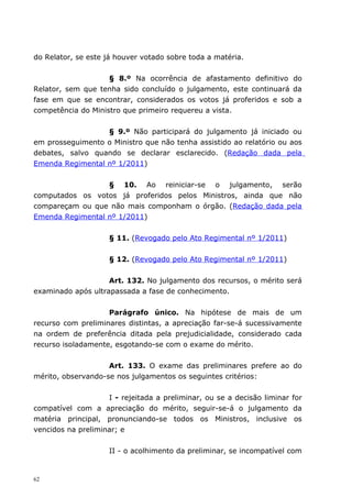 do Relator, se este já houver votado sobre toda a matéria.


                    § 8.º Na ocorrência de afastamento definitivo do
Relator, sem que tenha sido concluído o julgamento, este continuará da
fase em que se encontrar, considerados os votos já proferidos e sob a
competência do Ministro que primeiro requereu a vista.


                  § 9.º Não participará do julgamento já iniciado ou
em prosseguimento o Ministro que não tenha assistido ao relatório ou aos
debates, salvo quando se declarar esclarecido. (Redação dada pela
Emenda Regimental nº 1/2011)


                  § 10. Ao reiniciar-se o julgamento, serão
computados os votos já proferidos pelos Ministros, ainda que não
compareçam ou que não mais componham o órgão. (Redação dada pela
Emenda Regimental nº 1/2011)


                     § 11. (Revogado pelo Ato Regimental nº 1/2011)


                     § 12. (Revogado pelo Ato Regimental nº 1/2011)


                    Art. 132. No julgamento dos recursos, o mérito será
examinado após ultrapassada a fase de conhecimento.


                    Parágrafo único. Na hipótese de mais de um
recurso com preliminares distintas, a apreciação far-se-á sucessivamente
na ordem de preferência ditada pela prejudicialidade, considerado cada
recurso isoladamente, esgotando-se com o exame do mérito.


                    Art. 133. O exame das preliminares prefere ao do
mérito, observando-se nos julgamentos os seguintes critérios:


                    I - rejeitada a preliminar, ou se a decisão liminar for
compatível com a apreciação do mérito, seguir-se-á o julgamento da
matéria principal, pronunciando-se todos os Ministros, inclusive os
vencidos na preliminar; e


                     II - o acolhimento da preliminar, se incompatível com


62
 