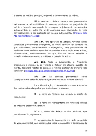 o exame da matéria principal, impedirá o conhecimento do mérito.


                    III – vencido o Relator quanto aos pressupostos
extrínsecos de admissibilidade do recurso, preliminar ou prejudicial de
mérito e havendo necessidade de prosseguir no julgamento das questões
subsequentes, os autos lhe serão conclusos para elaboração do voto
correspondente, a ser proferido em sessão subsequente. (Incluído pelo
Ato Regimental nº 1/2011)


                    Art. 134. Para apuração da votação, havendo várias
conclusões parcialmente divergentes, os votos deverão ser somados no
que coincidirem. Permanecendo a divergência, sem possibilidade de
nenhuma soma, serão as questões submetidas à apreciação, duas a duas,
eliminando-se, sucessivamente, as que tiverem menor votação e
prevalecendo a que reunir, por último, a maioria de votos.


                    Art. 135. Findo o julgamento, o Presidente
proclamará a decisão e, se vencido o Relator em alguma questão de
mérito, designará redator do acórdão o Ministro prolator do primeiro voto
vencedor. (Redação dada pela Emenda Regimental nº 1/2011)


                    Art.   136.    As   decisões    proclamadas    serão
consignadas em certidão, que será juntada aos autos, na qual constará:


                    I - a identificação, o número do processo e o nome
das partes e dos advogados que sustentaram oralmente;


                    II - o nome do Ministro que presidiu a sessão de
julgamento;


                    III - o nome do representante do Ministério Público
do Trabalho presente na sessão;


                     IV - o nome do Relator e dos Ministros que
participaram do julgamento;


                     V - a suspensão do julgamento em razão de pedido
de vista regimental, com registro dos votos já proferidos e designação da


                                                                       63
 