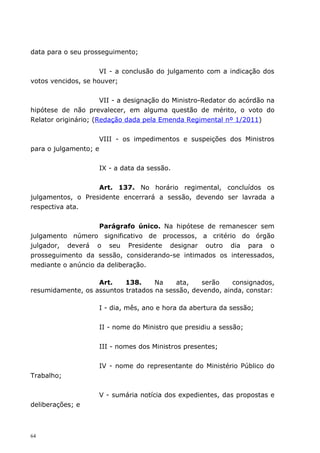 data para o seu prosseguimento;


                     VI - a conclusão do julgamento com a indicação dos
votos vencidos, se houver;


                      VII - a designação do Ministro-Redator do acórdão na
hipótese de não prevalecer, em alguma questão de mérito, o voto do
Relator originário; (Redação dada pela Emenda Regimental nº 1/2011)


                    VIII - os impedimentos e suspeições dos Ministros
para o julgamento; e


                    IX - a data da sessão.


                   Art. 137. No horário regimental, concluídos os
julgamentos, o Presidente encerrará a sessão, devendo ser lavrada a
respectiva ata.


                    Parágrafo único. Na hipótese de remanescer sem
julgamento número significativo de processos, a critério do órgão
julgador, deverá o seu Presidente designar outro dia para o
prosseguimento da sessão, considerando-se intimados os interessados,
mediante o anúncio da deliberação.

                   Art.    138.     Na    ata,    serão    consignados,
resumidamente, os assuntos tratados na sessão, devendo, ainda, constar:

                    I - dia, mês, ano e hora da abertura da sessão;


                    II - nome do Ministro que presidiu a sessão;


                    III - nomes dos Ministros presentes;


                    IV - nome do representante do Ministério Público do
Trabalho;


                    V - sumária notícia dos expedientes, das propostas e
deliberações; e



64
 