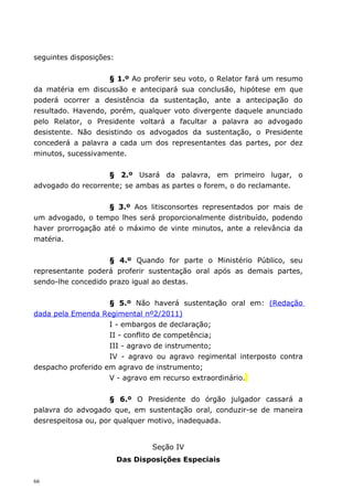 seguintes disposições:


                    § 1.º Ao proferir seu voto, o Relator fará um resumo
da matéria em discussão e antecipará sua conclusão, hipótese em que
poderá ocorrer a desistência da sustentação, ante a antecipação do
resultado. Havendo, porém, qualquer voto divergente daquele anunciado
pelo Relator, o Presidente voltará a facultar a palavra ao advogado
desistente. Não desistindo os advogados da sustentação, o Presidente
concederá a palavra a cada um dos representantes das partes, por dez
minutos, sucessivamente.


                   § 2.º Usará da palavra, em primeiro lugar, o
advogado do recorrente; se ambas as partes o forem, o do reclamante.


                   § 3.º Aos litisconsortes representados por mais de
um advogado, o tempo lhes será proporcionalmente distribuído, podendo
haver prorrogação até o máximo de vinte minutos, ante a relevância da
matéria.


                    § 4.º Quando for parte o Ministério Público, seu
representante poderá proferir sustentação oral após as demais partes,
sendo-lhe concedido prazo igual ao destas.


                    § 5.º Não haverá sustentação oral em: (Redação
dada pela Emenda Regimental nº2/2011)
                    I - embargos de declaração;
                    II - conflito de competência;
                    III - agravo de instrumento;
                    IV - agravo ou agravo regimental interposto contra
despacho proferido em agravo de instrumento;
                    V - agravo em recurso extraordinário.


                    § 6.º O Presidente do órgão julgador cassará a
palavra do advogado que, em sustentação oral, conduzir-se de maneira
desrespeitosa ou, por qualquer motivo, inadequada.


                                 Seção IV
                         Das Disposições Especiais

66
 