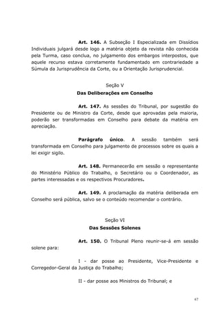 Art. 146. A Subseção I Especializada em Dissídios
Individuais julgará desde logo a matéria objeto da revista não conhecida
pela Turma, caso conclua, no julgamento dos embargos interpostos, que
aquele recurso estava corretamente fundamentado em contrariedade a
Súmula da Jurisprudência da Corte, ou a Orientação Jurisprudencial.


                                Seção V
                   Das Deliberações em Conselho


                   Art. 147. As sessões do Tribunal, por sugestão do
Presidente ou de Ministro da Corte, desde que aprovadas pela maioria,
poderão ser transformadas em Conselho para debate da matéria em
apreciação.


                   Parágrafo     único.  A   sessão    também    será
transformada em Conselho para julgamento de processos sobre os quais a
lei exigir sigilo.


                     Art. 148. Permanecerão em sessão o representante
do Ministério Público do Trabalho, o Secretário ou o Coordenador, as
partes interessadas e os respectivos Procuradores.


                    Art. 149. A proclamação da matéria deliberada em
Conselho será pública, salvo se o conteúdo recomendar o contrário.



                                Seção VI
                        Das Sessões Solenes


                    Art. 150. O Tribunal Pleno reunir-se-á em sessão
solene para:


                    I - dar posse ao Presidente, Vice-Presidente e
Corregedor-Geral da Justiça do Trabalho;


                    II - dar posse aos Ministros do Tribunal; e



                                                                      67
 