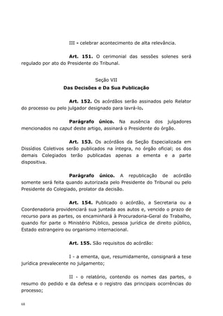 III - celebrar acontecimento de alta relevância.


                     Art. 151. O cerimonial das sessões solenes será
regulado por ato do Presidente do Tribunal.


                                Seção VII
                  Das Decisões e Da Sua Publicação


                     Art. 152. Os acórdãos serão assinados pelo Relator
do processo ou pelo julgador designado para lavrá-lo.


                   Parágrafo único. Na ausência dos julgadores
mencionados no caput deste artigo, assinará o Presidente do órgão.


                     Art. 153. Os acórdãos da Seção Especializada em
Dissídios Coletivos serão publicados na íntegra, no órgão oficial; os dos
demais Colegiados terão publicadas apenas a ementa e a parte
dispositiva.


                     Parágrafo único. A republicação de acórdão
somente será feita quando autorizada pelo Presidente do Tribunal ou pelo
Presidente do Colegiado, prolator da decisão.


                     Art. 154. Publicado o acórdão, a Secretaria ou a
Coordenadoria providenciará sua juntada aos autos e, vencido o prazo de
recurso para as partes, os encaminhará à Procuradoria-Geral do Trabalho,
quando for parte o Ministério Público, pessoa jurídica de direito público,
Estado estrangeiro ou organismo internacional.


                    Art. 155. São requisitos do acórdão:


                     I - a ementa, que, resumidamente, consignará a tese
jurídica prevalecente no julgamento;


                   II - o relatório, contendo os nomes das partes, o
resumo do pedido e da defesa e o registro das principais ocorrências do
processo;

68
 