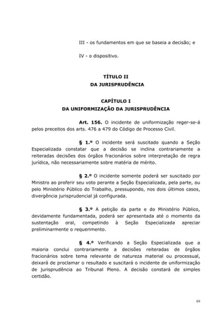 III - os fundamentos em que se baseia a decisão; e


                     IV - o dispositivo.



                                TÍTULO II
                          DA JURISPRUDÊNCIA


                               CAPÍTULO I
             DA UNIFORMIZAÇÃO DA JURISPRUDÊNCIA


                     Art. 156. O incidente de uniformização reger-se-á
pelos preceitos dos arts. 476 a 479 do Código de Processo Civil.


                     § 1.º O incidente será suscitado quando a Seção
Especializada constatar que a decisão se inclina contrariamente a
reiteradas decisões dos órgãos fracionários sobre interpretação de regra
jurídica, não necessariamente sobre matéria de mérito.


                      § 2.º O incidente somente poderá ser suscitado por
Ministro ao proferir seu voto perante a Seção Especializada, pela parte, ou
pelo Ministério Público do Trabalho, pressupondo, nos dois últimos casos,
divergência jurisprudencial já configurada.


                    § 3.º A petição da parte e do Ministério Público,
devidamente fundamentada, poderá ser apresentada até o momento da
sustentação   oral,  competindo   à   Seção   Especializada  apreciar
preliminarmente o requerimento.


                     § 4.º Verificando a Seção Especializada que a
maioria conclui contrariamente a decisões reiteradas de órgãos
fracionários sobre tema relevante de natureza material ou processual,
deixará de proclamar o resultado e suscitará o incidente de uniformização
de jurisprudência ao Tribunal Pleno. A decisão constará de simples
certidão.




                                                                          69
 