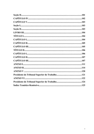 Seção II.............................................................................................................101
CAPÍTULO IV.................................................................................................102
CAPÍTULO V..................................................................................................103
Seção I...............................................................................................................103
Seção II.............................................................................................................103
LIVRO III........................................................................................................104
TÍTULO I.........................................................................................................104
CAPÍTULO I...................................................................................................104
CAPÍTULO II..................................................................................................105
CAPÍTULO III................................................................................................105
TÍTULO II.......................................................................................................106
CAPÍTULO I...................................................................................................106
CAPÍTULO II..................................................................................................107
CAPÍTULO III................................................................................................107
ANEXO I..........................................................................................................111
ANEXO II.........................................................................................................114
ANEXO V ........................................................................................................120
Presidente do Tribunal Superior do Trabalho.............................................121
ANEXO VI ......................................................................................................122
Presidente do Tribunal Superior do Trabalho.............................................124
Índice Temático Remissivo.............................................................................125




                                                                                                                       7
 