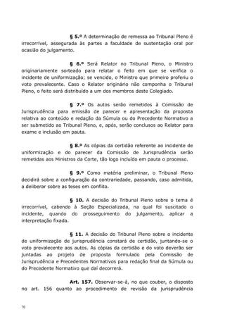 § 5.º A determinação de remessa ao Tribunal Pleno é
irrecorrível, assegurada às partes a faculdade de sustentação oral por
ocasião do julgamento.


                       § 6.º Será Relator no Tribunal Pleno, o Ministro
originariamente sorteado para relatar o feito em que se verifica o
incidente de uniformização; se vencido, o Ministro que primeiro proferiu o
voto prevalecente. Caso o Relator originário não componha o Tribunal
Pleno, o feito será distribuído a um dos membros deste Colegiado.


                    § 7.º Os autos serão remetidos à Comissão de
Jurisprudência para emissão de parecer e apresentação da proposta
relativa ao conteúdo e redação da Súmula ou do Precedente Normativo a
ser submetido ao Tribunal Pleno, e, após, serão conclusos ao Relator para
exame e inclusão em pauta.


                     § 8.º As cópias da certidão referente ao incidente de
uniformização e do parecer da Comissão de Jurisprudência serão
remetidas aos Ministros da Corte, tão logo incluído em pauta o processo.


                      § 9.º Como matéria preliminar, o Tribunal Pleno
decidirá sobre a configuração da contrariedade, passando, caso admitida,
a deliberar sobre as teses em conflito.


                      § 10. A decisão do Tribunal Pleno sobre o tema é
irrecorrível, cabendo à Seção Especializada, na qual foi suscitado o
incidente, quando do prosseguimento do julgamento, aplicar a
interpretação fixada.


                     § 11. A decisão do Tribunal Pleno sobre o incidente
de uniformização de jurisprudência constará de certidão, juntando-se o
voto prevalecente aos autos. As cópias da certidão e do voto deverão ser
juntadas ao projeto de proposta formulado pela Comissão de
Jurisprudência e Precedentes Normativos para redação final da Súmula ou
do Precedente Normativo que daí decorrerá.


                 Art. 157. Observar-se-á, no que couber, o disposto
no art. 156 quanto ao procedimento de revisão da jurisprudência


70
 