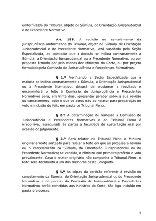 uniformizada do Tribunal, objeto de Súmula, de Orientação Jurisprudencial
e de Precedente Normativo.


                     Art. 158. A revisão ou cancelamento da
jurisprudência uniformizada do Tribunal, objeto de Súmula, de Orientação
Jurisprudencial e de Precedente Normativo, será suscitada pela Seção
Especializada, ao constatar que a decisão se inclina contrariamente a
Súmula, a Orientação Jurisprudencial ou a Precedente Normativo, ou por
proposta firmada por pelo menos dez Ministros da Corte, ou por projeto
formulado pela Comissão de Jurisprudência e Precedentes Normativos.


                      § 1.º Verificando a Seção Especializada que a
maioria se inclina contrariamente a Súmula, a Orientação Jurisprudencial
ou a Precedente Normativo, deixará de proclamar o resultado e
encaminhará o feito à Comissão de Jurisprudência e Precedentes
Normativos para, em trinta dias, apresentar parecer sobre a sua revisão
ou cancelamento, após o que os autos irão ao Relator para preparação do
voto e inclusão do feito em pauta do Tribunal Pleno.


                     § 2.º A determinação de remessa à Comissão de
Jurisprudência e Precedentes Normativos e ao Tribunal Pleno é
irrecorrível, assegurada às partes a faculdade de sustentação oral por
ocasião do julgamento.


                       § 3.º Será relator no Tribunal Pleno o Ministro
originariamente sorteado para relatar o feito em que se processa a revisão
ou o cancelamento da Súmula, da Orientação Jurisprudencial ou do
Precedente Normativo; se vencido, o Ministro que primeiro proferiu o voto
prevalecente. Caso o relator originário não componha o Tribunal Pleno, o
feito será distribuído a um dos membros deste Colegiado.


                   § 4.º As cópias da certidão referente à revisão ou
cancelamento da Súmula, da Orientação Jurisprudencial ou do Precedente
Normativo, e do parecer da Comissão de Jurisprudência e Precedentes
Normativos serão remetidas aos Ministros da Corte, tão logo incluído em
pauta o processo.




                                                                        71
 