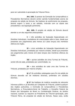 para ser submetido à apreciação do Tribunal Pleno.


                     Art. 164. O parecer da Comissão de Jurisprudência e
Precedentes Normativos deverá conter opinião fundamentada acerca da
proposta de edição da Súmula. Na hipótese de acolhimento da proposta,
deverá sugerir o texto a ser editado, instruído com as cópias dos
precedentes e da legislação pertinente.


                   Art. 165. O projeto de edição de Súmula deverá
atender a um dos seguintes pressupostos:


                      I – três acórdãos da Subseção Especializada em
Dissídios Individuais, reveladores de unanimidade sobre a tese, desde que
presentes aos julgamentos pelo menos 2/3 (dois terços) dos membros
efetivos do órgão;


                      II – cinco acórdãos da Subseção Especializada em
Dissídios Individuais, prolatados por maioria simples, desde que presentes
aos julgamentos pelo menos 2/3 (dois terços) dos membros efetivos do
órgão;


                     III – quinze acórdãos de cinco Turmas do Tribunal,
sendo três de cada, prolatados por unanimidade; ou


                     IV – dois acórdãos de cada uma das Turmas do
Tribunal, prolatados por maioria simples.


                 § 1.º Os acórdãos catalogados para fim de edição de
Súmula deverão ser de relatores diversos, proferidos em sessões
distintas.


                      § 2.º Na hipótese de matéria revestida de relevante
interesse público e já decidida por Colegiado do Tribunal, poderá qualquer
dos órgãos judicantes, a Comissão de Jurisprudência e Precedentes
Normativos, a Procuradoria-Geral do Trabalho, o Conselho Federal da
Ordem dos Advogados do Brasil ou Confederação Sindical, de âmbito
nacional, suscitar ou requerer ao Presidente do Tribunal apreciação, pelo
Tribunal Pleno, de proposta de edição de Súmula. Nesse caso, serão


                                                                        73
 