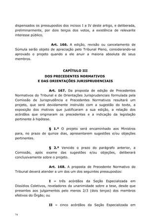 dispensados os pressupostos dos incisos I a IV deste artigo, e deliberada,
preliminarmente, por dois terços dos votos, a existência de relevante
interesse público.


                    Art. 166. A edição, revisão ou cancelamento de
Súmula serão objeto de apreciação pelo Tribunal Pleno, considerando-se
aprovado o projeto quando a ele anuir a maioria absoluta de seus
membros.


                             CAPÍTULO III
                DOS PRECEDENTES NORMATIVOS
             E DAS ORIENTAÇÕES JURISPRUDENCIAIS


                     Art. 167. Da proposta de edição de Precedentes
Normativos do Tribunal e de Orientações Jurisprudenciais formulada pela
Comissão de Jurisprudência e Precedentes Normativos resultará um
projeto, que será devidamente instruído com a sugestão do texto, a
exposição dos motivos que justificaram a sua edição, a relação dos
acórdãos que originaram os precedentes e a indicação da legislação
pertinente à hipótese.


                  § 1.º O projeto será encaminhado aos Ministros
para, no prazo de quinze dias, apresentarem sugestões e/ou objeções
pertinentes.


                   § 2.º Vencido o prazo do parágrafo anterior, a
Comissão, após exame das sugestões e/ou objeções, deliberará
conclusivamente sobre o projeto.


                    Art. 168. A proposta de Precedente Normativo do
Tribunal deverá atender a um dos um dos seguintes pressupostos:


                      I – três acórdãos da Seção Especializada em
Dissídios Coletivos, reveladores da unanimidade sobre a tese, desde que
presentes aos julgamentos pelo menos 2/3 (dois terços) dos membros
efetivos do Órgão; ou


                    II – cinco acórdãos da Seção Especializada em

74
 