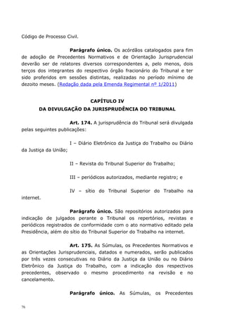 Código de Processo Civil.


                    Parágrafo único. Os acórdãos catalogados para fim
de adoção de Precedentes Normativos e de Orientação Jurisprudencial
deverão ser de relatores diversos correspondentes a, pelo menos, dois
terços dos integrantes do respectivo órgão fracionário do Tribunal e ter
sido proferidos em sessões distintas, realizadas no período mínimo de
dezoito meses. (Redação dada pela Emenda Regimental nº 1/2011)


                                CAPÍTULO IV
        DA DIVULGAÇÃO DA JURISPRUDÊNCIA DO TRIBUNAL


                     Art. 174. A jurisprudência do Tribunal será divulgada
pelas seguintes publicações:


                       I – Diário Eletrônico da Justiça do Trabalho ou Diário
da Justiça da União;


                       II – Revista do Tribunal Superior do Trabalho;


                       III – periódicos autorizados, mediante registro; e


                       IV – sítio do Tribunal Superior do Trabalho na
internet.


                     Parágrafo único. São repositórios autorizados para
indicação de julgados perante o Tribunal os repertórios, revistas e
periódicos registrados de conformidade com o ato normativo editado pela
Presidência, além do sítio do Tribunal Superior do Trabalho na internet.


                    Art. 175. As Súmulas, os Precedentes Normativos e
as Orientações Jurisprudenciais, datados e numerados, serão publicados
por três vezes consecutivas no Diário da Justiça da União ou no Diário
Eletrônico da Justiça do Trabalho, com a indicação dos respectivos
precedentes, observado o mesmo procedimento na revisão e no
cancelamento.


                       Parágrafo    único.   As   Súmulas,   os   Precedentes

76
 