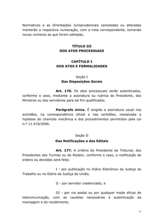 Normativos e as Orientações Jurisprudenciais canceladas ou alteradas
manterão a respectiva numeração, com a nota correspondente, tomando
novos números as que forem editadas.


                             TÍTULO III
                       DOS ATOS PROCESSUAIS


                            CAPÍTULO I
                     DOS ATOS E FORMALIDADES


                                Seção I
                        Das Disposições Gerais


                     Art. 176. Os atos processuais serão autenticados,
conforme o caso, mediante a assinatura ou rubrica do Presidente, dos
Ministros ou dos servidores para tal fim qualificados.


                    Parágrafo único. É exigida a assinatura usual nos
acórdãos, na correspondência oficial e nas certidões, ressalvada a
hipótese de chancela mecânica e dos procedimentos permitidos pela Lei
n.º 11.419/2006.


                                Seção II
                    Das Notificações e dos Editais


                    Art. 177. A critério do Presidente do Tribunal, dos
Presidentes das Turmas ou do Relator, conforme o caso, a notificação de
ordens ou decisões será feita:


                     I - por publicação no Diário Eletrônico da Justiça do
Trabalho ou no Diário da Justiça da União;


                    II - por servidor credenciado; e


                   III - por via postal ou por qualquer modo eficaz de
telecomunicação, com as cautelas necessárias à autenticação da
mensagem e do recebimento.

                                                                        77
 
