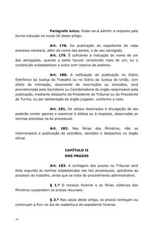 Parágrafo único. Poder-se-á admitir a resposta pela
forma indicada no inciso III deste artigo.


                     Art. 178. Da publicação do expediente de cada
processo constará, além do nome das partes, o de seu advogado.
                     Art. 179. É suficiente a indicação do nome de um
dos advogados, quando a parte houver constituído mais de um, ou o
constituído substabelecer a outro com reserva de poderes.


                     Art. 180. A retificação de publicação no Diário
Eletrônico da Justiça do Trabalho ou no Diário da Justiça da União, com
efeito de intimação, decorrente de incorreções ou omissões, será
providenciada pela Secretaria ou Coordenadoria do órgão responsável pela
publicação, mediante despacho do Presidente do Tribunal ou do Presidente
de Turma, ou por deliberação do órgão julgador, conforme o caso.


                    Art. 181. Os editais destinados à divulgação de ato
poderão conter apenas o essencial à defesa ou à resposta, observadas as
normas previstas na lei processual.


                    Art. 182. Nas férias dos Ministros, não se
interromperá a publicação de acórdãos, decisões e despachos no órgão
oficial.


                             CAPÍTULO II
                             DOS PRAZOS


                    Art. 183. A contagem dos prazos no Tribunal será
feita segundo as normas estabelecidas nas leis processuais, aplicáveis ao
processo do trabalho, ainda que se trate de procedimento administrativo.


                   § 1.º O recesso forense e as férias coletivas dos
Ministros suspendem os prazos recursais.


                     § 2.º Nos casos deste artigo, os prazos começam ou
continuam a fluir no dia de reabertura do expediente forense.



78
 