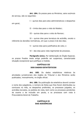 Art. 184. Os prazos para os Ministros, salvo acúmulo
de serviço, são os seguintes:


                    I – quinze dias para atos administrativos e despachos
em geral;


                    II – trinta dias para o visto do Relator;


                    III – quinze dias para o visto do Revisor;


                     IV – quinze dias para lavratura de acórdão, exceto o
referente às decisões normativas, em que o prazo é de dez dias;


                    V – quinze dias para justificativa de voto; e


                    VI – dez dias para vista regimental de processo.


                     Parágrafo único. Por deliberação do Órgão Especial,
os prazos fixados neste artigo poderão ser suspensos, caracterizada
situação excepcional que justifique a medida.

                             CAPÍTULO III
                     DOS DADOS ESTATÍSTICOS


                      Art. 185. Os dados estatísticos relativos às
atividades jurisdicionais dos órgãos do Tribunal e dos Ministros serão
publicados, mensalmente, no órgão oficial.


                    Art. 186. Da publicação da estatística deverá constar
o nome dos julgadores, o número de feitos que lhes foram distribuídos ou
conclusos no mês, os despachos proferidos, os processos julgados, os
acórdãos lavrados, os pedidos de vista, bem como os processos pendentes
de exame e de inclusão em pauta, e os processos com vista à
Procuradoria-Geral do Trabalho.


                            CAPÍTULO IV
                          DAS AUDIÊNCIAS




                                                                       79
 