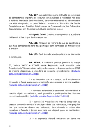 Art. 187. As audiências para instrução de processo
da competência originária do Tribunal serão públicas e realizadas nos dias
e horários marcados pelo Presidente, pelo Vice-Presidente ou pelo Ministro
por eles designado, ou pelo Relator, presente o Secretário da Seção
Especializada em Dissídios Coletivos ou os Coordenadores das Subseções
Especializadas em Dissídios Individuais, conforme o caso.


                     Parágrafo único. O Ministro que presidir a audiência
deliberará sobre o que lhe for requerido.


                   Art. 188. Ninguém se retirará da sala de audiência a
que haja comparecido para dela participar sem permissão do Ministro que
a presidir.


                     Art. 189. Será lavrada ata da audiência de instrução
e conciliação.


                    Art. 189-A. A audiência pública prevista no artigo
35, incisos XXXVI e XXXVII, deste Regimento será presidida pelo
Presidente do Tribunal, observado, se for o caso, o disposto no inciso XXXI
do mesmo dispositivo, e atenderá ao seguinte procedimento: (Incluído
pelo Ato Regimental nº 1/2011)


                     I – o despacho que a convocar será amplamente
divulgado e fixará prazo para a indicação das pessoas a serem ouvidas;
(Incluído pelo Ato Regimental nº 1/2011)


                     II – havendo defensores e opositores relativamente à
matéria objeto da audiência, será garantida a participação das diversas
correntes de opinião; (Incluído pelo Ato Regimental nº 1/2011)


                     III – caberá ao Presidente do Tribunal selecionar as
pessoas que serão ouvidas e divulgar a lista dos habilitados, sem prejuízo
das que entender devam ser indicadas, determinando a ordem dos
trabalhos e fixando o tempo que cada um disporá para se manifestar;
(Incluído pelo Ato Regimental nº 1/2011)


                     IV – o depoente deverá limitar-se ao tema ou


80
 