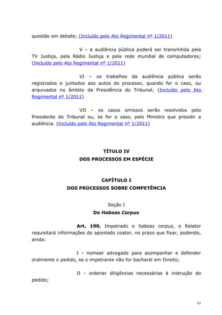 questão em debate; (Incluído pelo Ato Regimental nº 1/2011)


                     V – a audiência pública poderá ser transmitida pela
TV Justiça, pela Rádio Justiça e pela rede mundial de computadores;
(Incluído pelo Ato Regimental nº 1/2011)


                    VI – os trabalhos da audiência pública serão
registrados e juntados aos autos do processo, quando for o caso, ou
arquivados no âmbito da Presidência do Tribunal; (Incluído pelo Ato
Regimental nº 1/2011)


                      VII – os casos omissos serão resolvidos pelo
Presidente do Tribunal ou, se for o caso, pelo Ministro que presidir a
audiência. (Incluído pelo Ato Regimental nº 1/2011)




                              TÍTULO IV
                    DOS PROCESSOS EM ESPÉCIE



                             CAPÍTULO I
              DOS PROCESSOS SOBRE COMPETÊNCIA


                                Seção I
                          Do Habeas Corpus


                    Art. 190. Impetrado o habeas corpus, o Relator
requisitará informações do apontado coator, no prazo que fixar, podendo,
ainda:


                   I - nomear advogado para acompanhar e defender
oralmente o pedido, se o impetrante não for bacharel em Direito;


                   II - ordenar diligências necessárias à instrução do
pedido;




                                                                      81
 