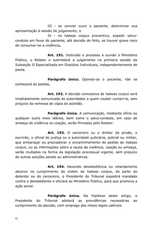 III - se convier ouvir o paciente, determinar sua
apresentação à sessão de julgamento; e
                   IV - no habeas corpus preventivo, expedir salvo-
conduto em favor do paciente, até decisão do feito, se houver grave risco
de consumar-se a violência.


                   Art. 191. Instruído o processo e ouvido o Ministério
Público, o Relator o submeterá a julgamento na primeira sessão da
Subseção II Especializada em Dissídios Individuais, independentemente de
pauta.


                  Parágrafo único. Opondo-se o paciente, não se
conhecerá do pedido.


                   Art. 192. A decisão concessiva de habeas corpus será
imediatamente comunicada às autoridades a quem couber cumpri-la, sem
prejuízo da remessa de cópia do acórdão.


                   Parágrafo único. A comunicação, mediante ofício ou
qualquer outro meio idôneo, bem como o salvo-conduto, em caso de
ameaça de violência ou coação, serão firmados pelo Relator.


                     Art. 193. O carcereiro ou o diretor da prisão, o
escrivão, o oficial de justiça ou a autoridade judiciária, policial ou militar,
que embaraçar ou procrastinar o encaminhamento do pedido de habeas
corpus, ou as informações sobre a causa da violência, coação ou ameaça,
serão multados na forma da legislação processual vigente, sem prejuízo
de outras sanções penais ou administrativas.


                   Art. 194. Havendo desobediência ou retardamento
abusivo no cumprimento da ordem de habeas corpus, de parte do
detentor ou do carcereiro, o Presidente do Tribunal expedirá mandado
contra o desobediente e oficiará ao Ministério Público, para que promova a
ação penal.


                 Parágrafo único. Na hipótese deste artigo, o
Presidente do Tribunal adotará as providências necessárias ao
cumprimento da decisão, com emprego dos meios legais cabíveis.


82
 