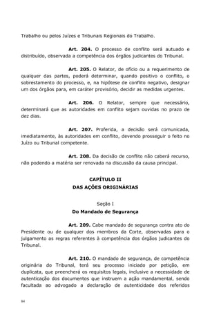 Trabalho ou pelos Juízes e Tribunais Regionais do Trabalho.


                     Art. 204. O processo de conflito será autuado e
distribuído, observada a competência dos órgãos judicantes do Tribunal.


                    Art. 205. O Relator, de ofício ou a requerimento de
qualquer das partes, poderá determinar, quando positivo o conflito, o
sobrestamento do processo, e, na hipótese de conflito negativo, designar
um dos órgãos para, em caráter provisório, decidir as medidas urgentes.


                   Art. 206. O Relator, sempre que necessário,
determinará que as autoridades em conflito sejam ouvidas no prazo de
dez dias.


                     Art. 207. Proferida, a decisão será comunicada,
imediatamente, às autoridades em conflito, devendo prosseguir o feito no
Juízo ou Tribunal competente.


                   Art. 208. Da decisão de conflito não caberá recurso,
não podendo a matéria ser renovada na discussão da causa principal.


                              CAPÍTULO II
                      DAS AÇÕES ORIGINÁRIAS


                                 Seção I
                      Do Mandado de Segurança


                   Art. 209. Cabe mandado de segurança contra ato do
Presidente ou de qualquer dos membros da Corte, observadas para o
julgamento as regras referentes à competência dos órgãos judicantes do
Tribunal.


                    Art. 210. O mandado de segurança, de competência
originária do Tribunal, terá seu processo iniciado por petição, em
duplicata, que preencherá os requisitos legais, inclusive a necessidade de
autenticação dos documentos que instruem a ação mandamental, sendo
facultada ao advogado a declaração de autenticidade dos referidos


84
 