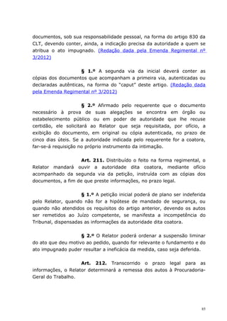 documentos, sob sua responsabilidade pessoal, na forma do artigo 830 da
CLT, devendo conter, ainda, a indicação precisa da autoridade a quem se
atribua o ato impugnado. (Redação dada pela Emenda Regimental nº
3/2012)


                    § 1.º A segunda via da inicial deverá conter as
cópias dos documentos que acompanham a primeira via, autenticadas ou
declaradas autênticas, na forma do “caput” deste artigo. (Redação dada
pela Emenda Regimental nº 3/2012)


                      § 2.º Afirmado pelo requerente que o documento
necessário à prova de suas alegações se encontra em órgão ou
estabelecimento público ou em poder de autoridade que lhe recuse
certidão, ele solicitará ao Relator que seja requisitada, por ofício, a
exibição do documento, em original ou cópia autenticada, no prazo de
cinco dias úteis. Se a autoridade indicada pelo requerente for a coatora,
far-se-á requisição no próprio instrumento da intimação.


                   Art. 211. Distribuído o feito na forma regimental, o
Relator mandará ouvir a autoridade dita coatora, mediante ofício
acompanhado da segunda via da petição, instruída com as cópias dos
documentos, a fim de que preste informações, no prazo legal.


                    § 1.º A petição inicial poderá de plano ser indeferida
pelo Relator, quando não for a hipótese de mandado de segurança, ou
quando não atendidos os requisitos do artigo anterior, devendo os autos
ser remetidos ao Juízo competente, se manifesta a incompetência do
Tribunal, dispensadas as informações da autoridade dita coatora.


                    § 2.º O Relator poderá ordenar a suspensão liminar
do ato que deu motivo ao pedido, quando for relevante o fundamento e do
ato impugnado puder resultar a ineficácia da medida, caso seja deferida.


                    Art. 212. Transcorrido o prazo legal para as
informações, o Relator determinará a remessa dos autos à Procuradoria-
Geral do Trabalho.




                                                                        85
 