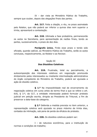 IV - dar vista ao Ministério Público do Trabalho,
sempre que couber, depois das alegações finais das partes.


                      Art. 217. Feita a citação, o réu, no prazo assinalado
pelo Relator, que não poderá ser inferior a quinze dias nem superior a
trinta, apresentará a contestação.


                    Art. 218. Ultimada a fase probatória, permanecerão
os autos na Secretaria, para apresentação de razões finais, tendo as
partes, sucessivamente, o prazo de dez dias.


                     Parágrafo único. Findo esse prazo e tendo sido
oficiado, quando cabível, ao Ministério Público do Trabalho, serão os autos
conclusos, respectivamente, ao Relator e ao Revisor.


                                Seção III
                        Dos Dissídios Coletivos


                      Art. 219. Frustrada, total ou parcialmente, a
autocomposição dos interesses coletivos em negociação promovida
diretamente pelos interessados ou mediante intermediação administrativa
do órgão competente do Ministério do Trabalho, poderá ser ajuizada a
ação de dissídio coletivo.


                    § 1.º Na impossibilidade real de encerramento da
negociação coletiva em curso antes do termo final a que se refere o art.
616, § 3.º, da CLT, a entidade interessada poderá formular protesto
judicial em petição escrita, dirigida ao Presidente do Tribunal, a fim de
preservar a data-base da categoria.


                    § 2.º Deferida a medida prevista no item anterior, a
representação coletiva será ajuizada no prazo máximo de trinta dias,
contados da intimação, sob pena de perda da eficácia do protesto.


                     Art. 220. Os dissídios coletivos podem ser:


                    I - de natureza econômica, para a instituição de
normas e condições de trabalho;

                                                                         87
 