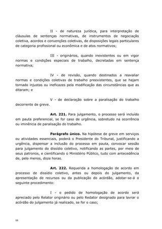 II - de natureza jurídica, para interpretação de
cláusulas de sentenças normativas, de instrumentos de negociação
coletiva, acordos e convenções coletivas, de disposições legais particulares
de categoria profissional ou econômica e de atos normativos;


                 III - originários, quando inexistentes ou em vigor
normas e condições especiais de trabalho, decretadas em sentença
normativa;


                     IV - de revisão, quando destinados a reavaliar
normas e condições coletivas de trabalho preexistentes, que se hajam
tornado injustas ou ineficazes pela modificação das circunstâncias que as
ditaram; e


                       V - de declaração sobre a paralisação do trabalho
decorrente de greve.


                    Art. 221. Para julgamento, o processo será incluído
em pauta preferencial, se for caso de urgência, sobretudo na ocorrência
ou iminência de paralisação do trabalho.


                     Parágrafo único. Na hipótese de greve em serviços
ou atividades essenciais, poderá o Presidente do Tribunal, justificando a
urgência, dispensar a inclusão do processo em pauta, convocar sessão
para julgamento do dissídio coletivo, notificando as partes, por meio de
seus patronos, e cientificando o Ministério Público, tudo com antecedência
de, pelo menos, doze horas.


                   Art. 222. Requerida a homologação de acordo em
processo de dissídio coletivo, antes ou depois do julgamento, da
apresentação de recursos ou da publicação do acórdão, adotar-se-á o
seguinte procedimento:


                    I - o pedido de homologação de acordo será
apreciado pelo Relator originário ou pelo Redator designado para lavrar o
acórdão do julgamento já realizado, se for o caso;




88
 