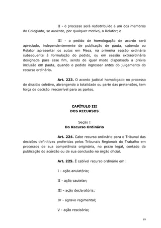 II - o processo será redistribuído a um dos membros
do Colegiado, se ausente, por qualquer motivo, o Relator; e


                   III - o pedido de homologação de acordo será
apreciado, independentemente de publicação de pauta, cabendo ao
Relator apresentar os autos em Mesa, na primeira sessão ordinária
subsequente à formulação do pedido, ou em sessão extraordinária
designada para esse fim, sendo de igual modo dispensada a prévia
inclusão em pauta, quando o pedido ingressar antes do julgamento do
recurso ordinário.


                       Art. 223. O acordo judicial homologado no processo
de dissídio coletivo, abrangendo a totalidade ou parte das pretensões, tem
força de decisão irrecorrível para as partes.




                             CAPÍTULO III
                            DOS RECURSOS


                               Seção I
                         Do Recurso Ordinário


                     Art. 224. Cabe recurso ordinário para o Tribunal das
decisões definitivas proferidas pelos Tribunais Regionais do Trabalho em
processos de sua competência originária, no prazo legal, contado da
publicação do acórdão ou de sua conclusão no órgão oficial.


                    Art. 225. É cabível recurso ordinário em:


                    I - ação anulatória;


                    II - ação cautelar;


                    III - ação declaratória;


                    IV - agravo regimental;


                    V - ação rescisória;

                                                                        89
 