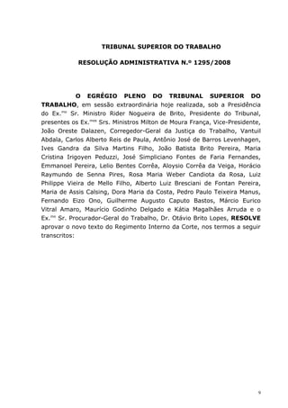 TRIBUNAL SUPERIOR DO TRABALHO

            RESOLUÇÃO ADMINISTRATIVA N.º 1295/2008




             O EGRÉGIO PLENO DO TRIBUNAL SUPERIOR DO
TRABALHO, em sessão extraordinária hoje realizada, sob a Presidência
do Ex.mo Sr. Ministro Rider Nogueira de Brito, Presidente do Tribunal,
presentes os Ex.mos Srs. Ministros Milton de Moura França, Vice-Presidente,
João Oreste Dalazen, Corregedor-Geral da Justiça do Trabalho, Vantuil
Abdala, Carlos Alberto Reis de Paula, Antônio José de Barros Levenhagen,
Ives Gandra da Silva Martins Filho, João Batista Brito Pereira, Maria
Cristina Irigoyen Peduzzi, José Simpliciano Fontes de Faria Fernandes,
Emmanoel Pereira, Lelio Bentes Corrêa, Aloysio Corrêa da Veiga, Horácio
Raymundo de Senna Pires, Rosa Maria Weber Candiota da Rosa, Luiz
Philippe Vieira de Mello Filho, Alberto Luiz Bresciani de Fontan Pereira,
Maria de Assis Calsing, Dora Maria da Costa, Pedro Paulo Teixeira Manus,
Fernando Eizo Ono, Guilherme Augusto Caputo Bastos, Márcio Eurico
Vitral Amaro, Maurício Godinho Delgado e Kátia Magalhães Arruda e o
Ex.mo Sr. Procurador-Geral do Trabalho, Dr. Otávio Brito Lopes, RESOLVE
aprovar o novo texto do Regimento Interno da Corte, nos termos a seguir
transcritos:




                                                                          9
 