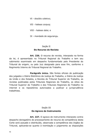 VI - dissídio coletivo;


                     VII - habeas corpus;


                     VIII - habeas data; e


                     IX - mandado de segurança.




                                  Seção II
                         Do Recurso de Revista


                   Art. 226. O recurso de revista, interposto na forma
da lei, é apresentado no Tribunal Regional do Trabalho e tem seu
cabimento examinado em despacho fundamentado pelo Presidente do
Tribunal de origem, ou pelo Juiz designado para esse fim, conforme o
Regimento Interno do Tribunal Regional do Trabalho.


                     Parágrafo único. São fontes oficiais de publicação
dos julgados o Diário Eletrônico da Justiça do Trabalho, o Diário da Justiça
da União e dos Estados, a Revista do Tribunal Superior do Trabalho, as
revistas publicadas pelos Tribunais Regionais do Trabalho, os sítios do
Tribunal Superior do Trabalho e dos Tribunais Regionais do Trabalho na
internet e os repositórios autorizados a publicar a jurisprudência
trabalhista.




                                 Seção III
                      Do Agravo de Instrumento


                     Art. 227. O agravo de instrumento interposto contra
despacho denegatório do processamento de recurso de competência desta
Corte será autuado e distribuído, observada a competência dos órgãos do
Tribunal, aplicando-se quanto à tramitação e julgamento as disposições


90
 