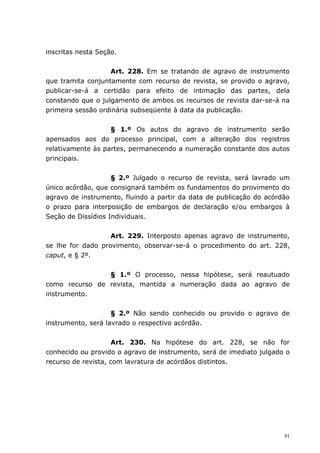 inscritas nesta Seção.


                   Art. 228. Em se tratando de agravo de instrumento
que tramita conjuntamente com recurso de revista, se provido o agravo,
publicar-se-á a certidão para efeito de intimação das partes, dela
constando que o julgamento de ambos os recursos de revista dar-se-á na
primeira sessão ordinária subseqüente à data da publicação.


                   § 1.º Os autos do agravo de instrumento serão
apensados aos do processo principal, com a alteração dos registros
relativamente às partes, permanecendo a numeração constante dos autos
principais.


                    § 2.º Julgado o recurso de revista, será lavrado um
único acórdão, que consignará também os fundamentos do provimento do
agravo de instrumento, fluindo a partir da data de publicação do acórdão
o prazo para interposição de embargos de declaração e/ou embargos à
Seção de Dissídios Individuais.


                   Art. 229. Interposto apenas agravo de instrumento,
se lhe for dado provimento, observar-se-á o procedimento do art. 228,
caput, e § 2º.


                § 1.º O processo, nessa hipótese, será reautuado
como recurso de revista, mantida a numeração dada ao agravo de
instrumento.


                    § 2.º Não sendo conhecido ou provido o agravo de
instrumento, será lavrado o respectivo acórdão.


                     Art. 230. Na hipótese do art. 228, se não for
conhecido ou provido o agravo de instrumento, será de imediato julgado o
recurso de revista, com lavratura de acórdãos distintos.




                                                                      91
 