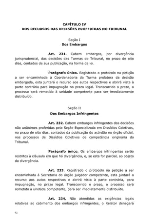 CAPÍTULO IV
     DOS RECURSOS DAS DECISÕES PROFERIDAS NO TRIBUNAL


                                 Seção I
                              Dos Embargos


                     Art. 231. Cabem embargos, por divergência
jurisprudencial, das decisões das Turmas do Tribunal, no prazo de oito
dias, contados de sua publicação, na forma da lei.


                     Parágrafo único. Registrado o protocolo na petição
a ser encaminhada à Coordenadoria da Turma prolatora da decisão
embargada, esta juntará o recurso aos autos respectivos e abrirá vista à
parte contrária para impugnação no prazo legal. Transcorrido o prazo, o
processo será remetido à unidade competente para ser imediatamente
distribuído.


                                  Seção II
                      Dos Embargos Infringentes


                     Art. 232. Cabem embargos infringentes das decisões
não unânimes proferidas pela Seção Especializada em Dissídios Coletivos,
no prazo de oito dias, contados da publicação do acórdão no órgão oficial,
nos processos de Dissídios Coletivos de competência originária do
Tribunal.


                      Parágrafo único. Os embargos infringentes serão
restritos à cláusula em que há divergência, e, se esta for parcial, ao objeto
da divergência.


                    Art. 233. Registrado o protocolo na petição a ser
encaminhada à Secretaria do órgão julgador competente, esta juntará o
recurso aos autos respectivos e abrirá vista à parte contrária, para
impugnação, no prazo legal. Transcorrido o prazo, o processo será
remetido à unidade competente, para ser imediatamente distribuído.


                   Art. 234. Não atendidas as exigências legais
relativas ao cabimento dos embargos infringentes, o Relator denegará

92
 