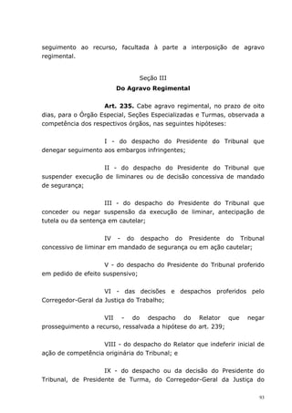 seguimento ao recurso, facultada à parte a interposição de agravo
regimental.


                                Seção III
                        Do Agravo Regimental


                    Art. 235. Cabe agravo regimental, no prazo de oito
dias, para o Órgão Especial, Seções Especializadas e Turmas, observada a
competência dos respectivos órgãos, nas seguintes hipóteses:


                   I - do despacho do Presidente do Tribunal que
denegar seguimento aos embargos infringentes;


                   II - do despacho do Presidente do Tribunal que
suspender execução de liminares ou de decisão concessiva de mandado
de segurança;


                     III - do despacho do Presidente do Tribunal que
conceder ou negar suspensão da execução de liminar, antecipação de
tutela ou da sentença em cautelar;


                     IV - do despacho do Presidente do Tribunal
concessivo de liminar em mandado de segurança ou em ação cautelar;


                     V - do despacho do Presidente do Tribunal proferido
em pedido de efeito suspensivo;


                    VI - das decisões e despachos proferidos pelo
Corregedor-Geral da Justiça do Trabalho;


                    VII - do despacho do Relator que               negar
prosseguimento a recurso, ressalvada a hipótese do art. 239;


                   VIII - do despacho do Relator que indeferir inicial de
ação de competência originária do Tribunal; e


                    IX - do despacho ou da decisão do Presidente do
Tribunal, de Presidente de Turma, do Corregedor-Geral da Justiça do

                                                                       93
 