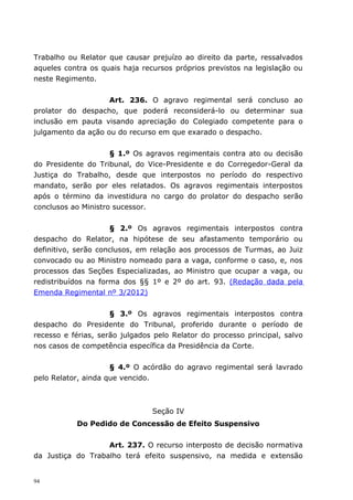 Trabalho ou Relator que causar prejuízo ao direito da parte, ressalvados
aqueles contra os quais haja recursos próprios previstos na legislação ou
neste Regimento.


                    Art. 236. O agravo regimental será concluso ao
prolator do despacho, que poderá reconsiderá-lo ou determinar sua
inclusão em pauta visando apreciação do Colegiado competente para o
julgamento da ação ou do recurso em que exarado o despacho.


                     § 1.º Os agravos regimentais contra ato ou decisão
do Presidente do Tribunal, do Vice-Presidente e do Corregedor-Geral da
Justiça do Trabalho, desde que interpostos no período do respectivo
mandato, serão por eles relatados. Os agravos regimentais interpostos
após o término da investidura no cargo do prolator do despacho serão
conclusos ao Ministro sucessor.


                     § 2.º Os agravos regimentais interpostos contra
despacho do Relator, na hipótese de seu afastamento temporário ou
definitivo, serão conclusos, em relação aos processos de Turmas, ao Juiz
convocado ou ao Ministro nomeado para a vaga, conforme o caso, e, nos
processos das Seções Especializadas, ao Ministro que ocupar a vaga, ou
redistribuídos na forma dos §§ 1º e 2º do art. 93. (Redação dada pela
Emenda Regimental nº 3/2012)


                     § 3.º Os agravos regimentais interpostos contra
despacho do Presidente do Tribunal, proferido durante o período de
recesso e férias, serão julgados pelo Relator do processo principal, salvo
nos casos de competência específica da Presidência da Corte.


                     § 4.º O acórdão do agravo regimental será lavrado
pelo Relator, ainda que vencido.



                                Seção IV
           Do Pedido de Concessão de Efeito Suspensivo


                   Art. 237. O recurso interposto de decisão normativa
da Justiça do Trabalho terá efeito suspensivo, na medida e extensão


94
 
