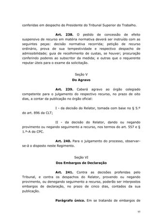 conferidas em despacho do Presidente do Tribunal Superior do Trabalho.


                     Art. 238. O pedido de concessão de efeito
suspensivo de recurso em matéria normativa deverá ser instruído com as
seguintes peças: decisão normativa recorrida; petição de recurso
ordinário, prova de sua tempestividade e respectivo despacho de
admissibilidade; guia de recolhimento de custas, se houver; procuração
conferindo poderes ao subscritor da medida; e outras que o requerente
reputar úteis para o exame da solicitação.


                                 Seção V
                                Do Agravo


                     Art. 239. Caberá agravo ao órgão colegiado
competente para o julgamento do respectivo recurso, no prazo de oito
dias, a contar da publicação no órgão oficial:


                      I - da decisão do Relator, tomada com base no § 5.º
do art. 896 da CLT;


                   II - da decisão do Relator, dando ou negando
provimento ou negando seguimento a recurso, nos termos do art. 557 e §
1.º-A do CPC.


                     Art. 240. Para o julgamento do processo, observar-
se-á o disposto neste Regimento.


                                 Seção VI
                      Dos Embargos de Declaração


                   Art. 241. Contra as decisões proferidas pelo
Tribunal, e contra os despachos do Relator, provendo ou negando
provimento, ou denegando seguimento a recurso, poderão ser interpostos
embargos de declaração, no prazo de cinco dias, contados da sua
publicação.


                      Parágrafo único. Em se tratando de embargos de


                                                                         95
 
