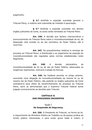 julgamento.


                     § 2.º Acolhida a argüição suscitada perante o
Tribunal Pleno, a matéria será submetida de imediato à apreciação.


                     § 3.º Acolhida a argüição suscitada nos demais
órgãos judicantes da Corte, os autos serão remetidos ao Tribunal Pleno.

                    Art. 246. A decisão que declara imprescindível o
pronunciamento do Tribunal Pleno sobre a inconstitucionalidade de lei, de
disposição nela contida ou de ato normativo do Poder Público não é
recorrível.


                     Art. 247. Os procedimentos relativos à remessa do
processo ao Tribunal Pleno, à distribuição e ao julgamento da argüição de
inconstitucionalidade são regulados pelas normas estabelecidas neste
Regimento.


                     Art.    248.     A     decisão  declaratória   de
inconstitucionalidade de lei ou de ato do Poder Público, observadas as
exigências regimentais, motivará a edição de Súmula.


                    Art. 249. Na hipótese prevista no artigo anterior,
ocorrendo nova alegação de inconstitucionalidade da mesma lei ou do
mesmo ato do Poder Público, não poderão os órgãos judicantes da Corte
considerá-la para efeito de encaminhamento do processo ao Tribunal
Pleno, salvo se demonstrado que o Supremo Tribunal Federal tenha
julgado contrariamente ao decidido pelo Tribunal.


                           CAPÍTULO II
                    DOS PROCESSOS INCIDENTES


                              Seção I
                     Da Suspensão de Segurança

                    Art. 250. O Presidente do Tribunal, na forma da lei,
a requerimento do Ministério Público do Trabalho ou da pessoa jurídica de
direito público interessada, e para evitar grave lesão à ordem, à


                                                                       97
 