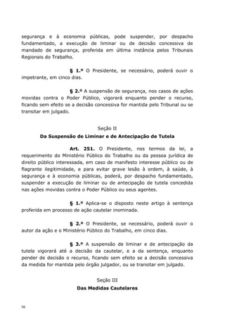 segurança e à economia públicas, pode suspender, por despacho
fundamentado, a execução de liminar ou de decisão concessiva de
mandado de segurança, proferida em última instância pelos Tribunais
Regionais do Trabalho.


                    § 1.º O Presidente, se necessário, poderá ouvir o
impetrante, em cinco dias.


                      § 2.º A suspensão de segurança, nos casos de ações
movidas contra o Poder Público, vigorará enquanto pender o recurso,
ficando sem efeito se a decisão concessiva for mantida pelo Tribunal ou se
transitar em julgado.


                                Seção II
       Da Suspensão de Liminar e de Antecipação de Tutela

                      Art. 251. O Presidente, nos termos da lei, a
requerimento do Ministério Público do Trabalho ou da pessoa jurídica de
direito público interessada, em caso de manifesto interesse público ou de
flagrante ilegitimidade, e para evitar grave lesão à ordem, à saúde, à
segurança e à economia públicas, poderá, por despacho fundamentado,
suspender a execução de liminar ou de antecipação de tutela concedida
nas ações movidas contra o Poder Público ou seus agentes.


                    § 1.º Aplica-se o disposto neste artigo à sentença
proferida em processo de ação cautelar inominada.


                     § 2.º O Presidente, se necessário, poderá ouvir o
autor da ação e o Ministério Público do Trabalho, em cinco dias.


                    § 3.º A suspensão de liminar e de antecipação da
tutela vigorará até a decisão da cautelar, e a da sentença, enquanto
pender de decisão o recurso, ficando sem efeito se a decisão concessiva
da medida for mantida pelo órgão julgador, ou se transitar em julgado.


                                Seção III
                       Das Medidas Cautelares



98
 