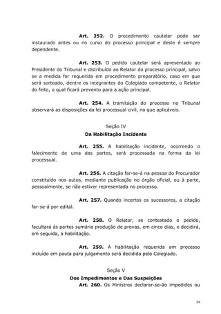 Art. 252. O procedimento cautelar pode ser
instaurado antes ou no curso do processo principal e deste é sempre
dependente.


                       Art. 253. O pedido cautelar será apresentado ao
Presidente do Tribunal e distribuído ao Relator do processo principal, salvo
se a medida for requerida em procedimento preparatório, caso em que
será sorteado, dentre os integrantes do Colegiado competente, o Relator
do feito, o qual ficará prevento para a ação principal.


                     Art. 254. A tramitação do processo no Tribunal
observará as disposições da lei processual civil, no que aplicáveis.


                                  Seção IV
                         Da Habilitação Incidente

                 Art. 255. A habilitação incidente, ocorrendo o
falecimento de uma das partes, será processada na forma da lei
processual.


                    Art. 256. A citação far-se-á na pessoa do Procurador
constituído nos autos, mediante publicação no órgão oficial, ou à parte,
pessoalmente, se não estiver representada no processo.


                       Art. 257. Quando incertos os sucessores, a citação
far-se-á por edital.


                      Art. 258. O Relator, se contestado o pedido,
facultará às partes sumária produção de provas, em cinco dias, e decidirá,
em seguida, a habilitação.


                    Art. 259. A habilitação requerida em processo
incluído em pauta para julgamento será decidida pelo Colegiado.


                                  Seção V
                  Dos Impedimentos e Das Suspeições
                     Art. 260. Os Ministros declarar-se-ão impedidos ou


                                                                          99
 