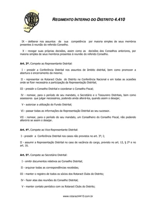 REGIMENTO INTERNO DO DISTRITO 4.410




 IX - deliberar nos assuntos de sua           competência    por maioria simples de seus membros
presentes à reunião do referido Conselho.

 X - revogar suas próprias decisões, assim como as decisões dos Conselhos anteriores, por
maioria simples de seus membros presentes à reunião do referido Conselho.


Art. 3º. Compete ao Representante Distrital:

 I - presidir a Conferência Distrital nos assuntos de âmbito distrital, bem como promover a
abertura e encerramento da mesma;

 II - representar os Rotaract Clubs do Distrito na Conferência Nacional e em todas as ocasiões
onde se fizer necessária a participação da Representação Distrital;

III - presidir o Conselho Distrital e coordenar o Conselho Fiscal;

 IV - nomear, para o período de seu mandato, o Secretário e o Tesoureiro Distritais, bem como
assessores que julgar necessários, podendo ainda alterá-los, quando assim o desejar;

 V - autorizar a utilização do Fundo Distrital;

VI - passar todas as informações da Representação Distrital ao seu sucessor.

VII - nomear, para o período do seu mandato, um Conselheiro do Conselho Fiscal, não podendo
alterá-lo se assim o desejar.


Art. 4º. Compete ao Vice-Representante Distrital:

I - presidir a Conferência Distrital nos casos não previstos no art. 3º, I;

II - assumir a Representação Distrital no caso de vacância do cargo, previsto no art. 13, § 2º e no
art. 16.


Art. 5º. Compete ao Secretário Distrital:

 I - emitir documentos relativos ao Conselho Distrital;

II - arquivar todas as correspondências recebidas;

III - manter o registro de todos os sócios dos Rotaract Clubs do Distrito;

IV - fazer atas das reuniões do Conselho Distrital;

 V - manter contato periódico com os Rotaract Clubs do Distrito;


                                      www.rotaract4410.com.br
 