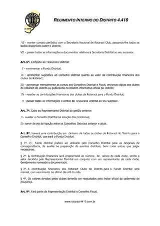 REGIMENTO INTERNO DO DISTRITO 4.410




 VI - manter contato periódico com a Secretaria Nacional de Rotaract Club, passando-lhe todos os
dados disponíveis sobre o Distrito;

VII - passar todas as informações e documentos relativos à Secretaria Distrital ao seu sucessor.


Art. 6º. Compete ao Tesoureiro Distrital:

 I - movimentar o Fundo Distrital;

 II - apresentar sugestões ao Conselho Distrital quanto ao valor da contribuição financeira dos
clubes de Rotaract;

III - apresentar mensalmente as contas aos Conselhos Distrital e Fiscal, enviando cópias aos clubes
de Rotaract do Distrito ou publicando no boletim informativo oficial do Distrito;

IV - receber as contribuições financeiras dos clubes de Rotaract para o Fundo Distrital;

 V - passar todas as informações e contas da Tesouraria Distrital ao seu sucessor.


Art. 7º. Cabe ao Representante Distrital da gestão anterior:

I - auxiliar o Conselho Distrital na solução dos problemas;

II - servir de elo de ligação entre os Conselhos Distritais anterior e atual.


Art. 8º. Haverá uma contribuição em dinheiro de todos os clubes de Rotaract do Distrito para o
Conselho Distrital, que será o Fundo Distrital.

§ 1º. O fundo distrital poderá ser utilizado pelo Conselho Distrital para as despesas de
correspondência, de auxílio na preparação de eventos distritais, bem como outras que julgar
necessárias.

§ 2º. A contribuição financeira será proporcional ao número de sócios de cada clube, sendo o
valor decidido pelo Representante Distrital em conjunto com um representante de cada clube,
devidamente nomeado e documentado.

§ 3º. A contribuição financeira dos Rotaract Clubs do Distrito para o Fundo Distrital será
mensal, com vencimento no último dia útil do mês.

§ 4º. Os valores devidos pelos clubes deverão ser reajustados pelo índice oficial da caderneta de
poupança.


Art. 9º. Fará parte da Representação Distrital o Conselho Fiscal.


                                       www.rotaract4410.com.br
 