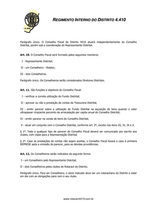 REGIMENTO INTERNO DO DISTRITO 4.410




Parágrafo único. O Conselho Fiscal do Distrito 4410 atuará independentemente do Conselho
Distrital, porém sob a coordenação do Representante Distrital.


Art. 10. O Conselho Fiscal será formado pelos seguintes membros:

 I - Representante Distrital;

II - um Conselheiro - Relator;

III - dois Conselheiros.

Parágrafo único. Os Conselheiros serão considerados Diretores Distritais.


Art. 11. São funções e objetivos do Conselho Fiscal:

 I - verificar a correta utilização do Fundo Distrital;

II - aprovar ou não a prestação de contas da Tesouraria Distrital;

III - emitir parecer sobre a utilização do Fundo Distrital na aquisição de bens quando o valor
ultrapassar cinqüenta porcento da arrecadação per capita anual do Conselho Distrital;

IV - emitir parecer na venda de bens do Conselho Distrital;

V - atuar em conjunto com o Conselho Distrital, conforme art. 2º, exceto nos itens III, IV, IX e X.

§ 1º. Todo e qualquer tipo de parecer do Conselho Fiscal deverá ser comunicado por escrito aos
clubes, com cópia para a Representação Distrital.

§ 2º. Caso as prestações de contas não sejam aceitas, o Conselho Fiscal levará o caso à primeira
REPRESE após a emissão do parecer, para as devidas providências.


Art. 12. Os Conselheiros serão indicados da seguinte forma:

I - um Conselheiro pelo Representante Distrital;

II - dois Conselheiros pelos clubes de Rotaract do Distrito.

Parágrafo único. Para ser Conselheiro, o sócio indicado deve ser um rotaractiano do Distrito e estar
em dia com as obrigações para com o seu clube.




                                       www.rotaract4410.com.br
 