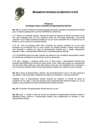 REGIMENTO INTERNO DO DISTRITO 4.410



                                        TÍTULO II
                  Da Eleição, Posse e Mandato do Representante Distrital

Art. 13. Os clubes de Rotaract do Distrito poderão apresentar candidatos a Representante Distrital
para o mandato subseqüente na primeira REPRESE da Conferência.

§ 1º. Poderá ser candidato qualquer membro dos clubes de Rotaract do Distrito que esteja em dia
com suas obrigações para com seu respectivo clube, que não esteja dispensado e que tenha
cumprido ou que esteja cumprindo mandato de um ano como presidente de um Rotaract Club do
Distrito ou como membro do Conselho Distrital.

§ 2º. No caso do candidato eleito estar cumprindo seu primeiro mandato de um ano como
presidente de um Rotaract Club ou como membro do Conselho Distrital e abdicar desta função,
será declarada a vacância do cargo de Representante Distrital para a gestão subseqüente,
passando, então, a representação distrital para o Vice-Representante Distrital.

§ 3º. Na REPRESE tentar-se-á obter consenso em apenas um dos candidatos apresentados, através
da retirada das candidaturas dos demais por quem as apresentou.

§ 4º. Não havendo o consenso citado no § 3º deste artigo, o Representante Distrital será
escolhido pela REPRESE da Conferência, tendo direito a voto, nesse caso, apenas um representante
de cada clube oficial, desde que cada clube esteja em dia com suas obrigações com a secretaria e
com a tesouraria distritais, além do atual Representante Distrital, que votará no caso de empate.


Art. 14. A posse do Representante Distrital será automaticamente no dia 1º de julho seguinte à
sua eleição, e este dará posse, imediatamente depois, aos Secretário e Tesoureiro Distritais.

Parágrafo único. O Representante Distrital receberá seu distintivo na reunião de posse do
presidente do seu clube, o qual será entregue pelo ex-Representante Distrital imediato ou, na sua
ausência, pelo presidente do clube do Representante Distrital entrante.


Art. 15. O mandato do Representante Distrital será de um ano.


Art. 16. Após a eleição e antes do término do mandato do Representante Distrital, havendo a
desistência deste, assumirá a representação distrital, para complemento do mandato, o Vice-
Representante Distrital.




                                    www.rotaract4410.com.br
 