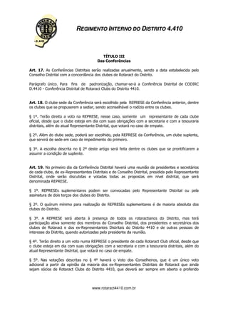REGIMENTO INTERNO DO DISTRITO 4.410



                                          TÍTULO III
                                        Das Conferências

Art. 17. As Conferências Distritais serão realizadas anualmente, sendo a data estabelecida pelo
Conselho Distrital com a concordância dos clubes de Rotaract do Distrito.

Parágrafo único. Para fins de padronização, chamar-se-á a Conferência Distrital de CODIRC
D.4410 - Conferência Distrital de Rotaract Clubs do Distrito 4410.


Art. 18. O clube sede da Conferência será escolhido pela REPRESE da Conferência anterior, dentre
os clubes que se propuserem a sediar, sendo aconselhável o rodízio entre os clubes.

§ 1º. Terão direito a voto na REPRESE, nesse caso, somente um representante de cada clube
oficial, desde que o clube esteja em dia com suas obrigações com a secretaria e com a tesouraria
distritais, além do atual Representante Distrital, que votará no caso de empate.

§ 2º. Além do clube sede, poderá ser escolhido, pela REPRESE da Conferência, um clube suplente,
que servirá de sede em caso de impedimento do primeiro.

§ 3º. A escolha descrita no § 2º deste artigo será feita dentre os clubes que se prontificarem a
assumir a condição de suplente.


Art. 19. No primeiro dia da Conferência Distrital haverá uma reunião de presidentes e secretários
de cada clube, de ex-Representantes Distritais e do Conselho Distrital, presidida pelo Representante
Distrital, onde serão discutidas e votadas todas as propostas em nível distrital, que será
denominada REPRESE.

§ 1º. REPRESEs suplementares podem ser convocadas pelo Representante Distrital ou pela
assinatura de dois terços dos clubes do Distrito.

§ 2º. O quórum mínimo para realização de REPRESEs suplementares é de maioria absoluta dos
clubes do Distrito.

§ 3º. A REPRESE será aberta à presença de todos os rotaractianos do Distrito, mas terá
participação ativa somente dos membros do Conselho Distrital, dos presidentes e secretários dos
clubes de Rotaract e dos ex-Representantes Distritais do Distrito 4410 e de outras pessoas de
interesse do Distrito, quando autorizadas pelo presidente da reunião.

§ 4º. Terão direito a um voto numa REPRESE o presidente de cada Rotaract Club oficial, desde que
o clube esteja em dia com suas obrigações com a secretaria e com a tesouraria distritais, além do
atual Representante Distrital, que votará no caso de empate.

§ 5º. Nas votações descritas no § 4º haverá o Voto dos Conselheiros, que é um único voto
adicional a partir da opinião da maioria dos ex-Representantes Distritais de Rotaract que ainda
sejam sócios de Rotaract Clubs do Distrito 4410, que deverá ser sempre em aberto e proferido



                                     www.rotaract4410.com.br
 