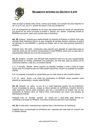 REGIMENTO INTERNO DO DISTRITO 4.410



antes de todos os demais votos, tendo o mesmo peso destes, com exceção dos casos dispostos no
art. 13, § 4º e art. 18, § 1º, quando não haverá o Voto dos Conselheiros.

§ 6º. No impedimento do presidente de um clube, este poderá indicar por escrito um representante
que atuará em seu nome com todos os direitos e deveres dos demais presidentes durante as
REPRESEs que houver, assim como durante toda a Conferência.


Art. 20. Qualquer proposta para regulamentação do programa do Rotaract no Distrito 4410, para
alteração deste Regimento Interno ou para revogação de decisões distritais anteriores só poderá
ser aprovada em uma REPRESE, e necessita da metade mais um dos votos possíveis favoráveis à
proposta.

Parágrafo único. Não serão considerados votos possíveis para aplicação do caput deste artigo os
votos dos clubes que não enviarem representantes à citada REPRESE, assim como os votos dos ex-
Representantes Distritais que a ela não comparecerem.


Art. 21. Qualquer proposta para alteração deste Regimento Interno ou de outra regulamentação
distrital deverá ser enviada, juntamente com justificativa, até trinta dias antes do primeiro dia da
Conferência Distrital, a cada ano, ao Conselho Distrital.

§ 1º. O Conselho Distrital deverá organizar as propostas recebidas e enviar a todos os clubes
oficiais antes da Conferência para que estes possam apreciá-las, inclusive as propostas do Conselho
Distrital.

§ 2º. As propostas só poderão ser apresentadas por um clube oficial ou pelo Conselho Distrital.

§ 3º. Se sobrar tempo, e for aceito por unanimidade na REPRESE, outras propostas novas
poderão ser apresentadas e votadas nesta REPRESE.


Art. 22. Deixarão de aplicar os arts. 20 e 21 deste Regimento quando, fora da Conferência,
houver necessidade de aprovar, revogar ou alterar decisões de Conferência, Conselho Distrital e
deste Regimento Interno, sendo necessária, para isto, a concordância de metade mais um dos
presidentes de Rotaract Clubs do Distrito 4410, encaminhando por escrito suas posições ao
Representante Distrital.

Parágrafo único. As decisões tomadas de acordo com o caput deste artigo deverão ser
submetidas à aprovação da REPRESE, na primeira Conferência após terem sido efetuadas.


Art. 23. O clube sede é responsável por organizar toda a infra-estrutura da Conferência.

Parágrafo único. A programação da Conferência será elaborada pelo clube sede em conjunto com
o Conselho Distrital.




                                     www.rotaract4410.com.br
 
