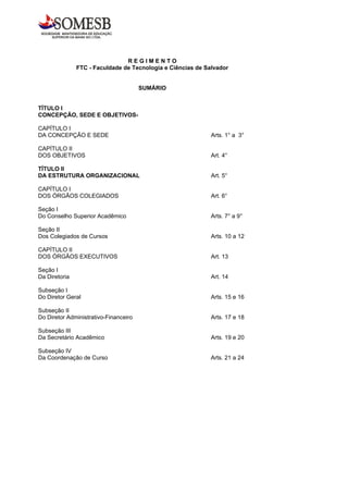 REGIMENTO
               FTC - Faculdade de Tecnologia e Ciências de Salvador


                                       SUMÁRIO


TÍTULO I
CONCEPÇÃO, SEDE E OBJETIVOS-

CAPÍTULO I
DA CONCEPÇÃO E SEDE                                          Arts. 1° a 3°

CAPÍTULO II
DOS OBJETIVOS                                                Art. 4°

TÍTULO II
DA ESTRUTURA ORGANIZACIONAL                                  Art. 5°

CAPÍTULO I
DOS ÓRGÃOS COLEGIADOS                                        Art. 6°

Seção I
Do Conselho Superior Acadêmico                               Arts. 7° a 9°

Seção II
Dos Colegiados de Cursos                                     Arts. 10 a 12

CAPÍTULO II
DOS ÓRGÃOS EXECUTIVOS                                        Art. 13

Seção I
Da Diretoria                                                 Art. 14

Subseção I
Do Diretor Geral                                             Arts. 15 e 16

Subseção II
Do Diretor Administrativo-Financeiro                         Arts. 17 e 18

Subseção III
Da Secretário Acadêmico                                      Arts. 19 e 20

Subseção IV
Da Coordenação de Curso                                      Arts. 21 a 24
 